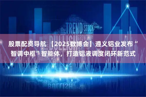 股票配资导航 【2025数博会】遵义铝业发布“智调中枢”智能体，打造铝液调度闭环新范式