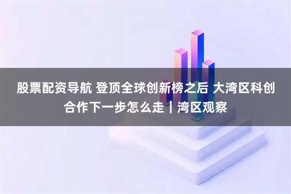股票配资导航 登顶全球创新榜之后 大湾区科创合作下一步怎么走｜湾区观察