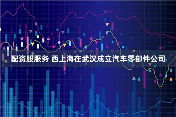 配资股服务 西上海在武汉成立汽车零部件公司
