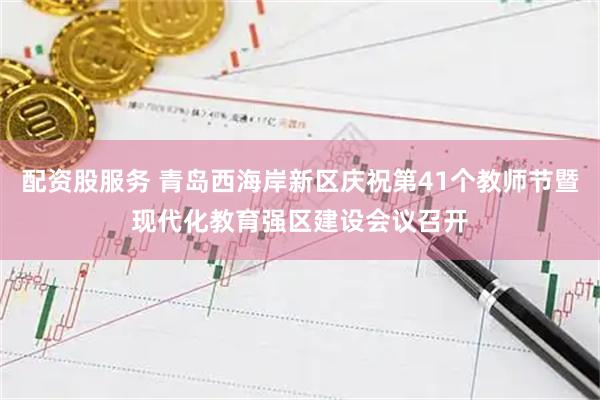 配资股服务 青岛西海岸新区庆祝第41个教师节暨现代化教育强区建设会议召开
