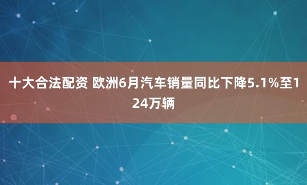 十大合法配资 欧洲6月汽车销量同比下降5.1%至124万辆