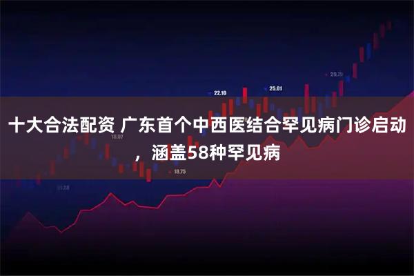 十大合法配资 广东首个中西医结合罕见病门诊启动，涵盖58种罕见病