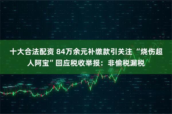 十大合法配资 84万余元补缴款引关注 “烧伤超人阿宝”回应税收举报：非偷税漏税