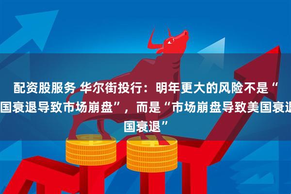 配资股服务 华尔街投行：明年更大的风险不是“美国衰退导致市场崩盘”，而是“市场崩盘导致美国衰退”
