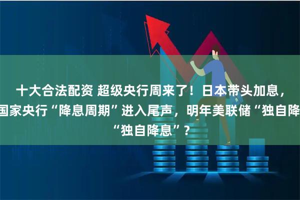 十大合法配资 超级央行周来了！日本带头加息，发达国家央行“降息周期”进入尾声，明年美联储“独自降息”？