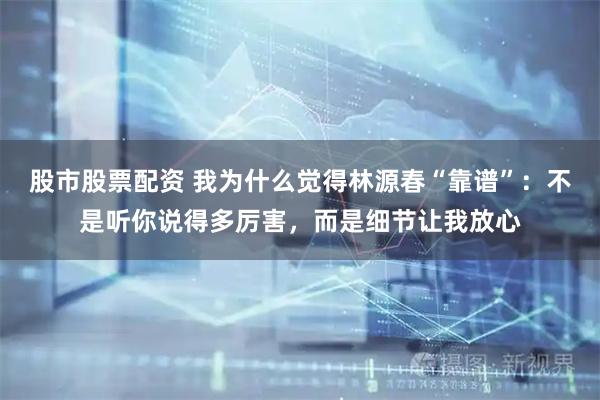 股市股票配资 我为什么觉得林源春“靠谱”：不是听你说得多厉害，而是细节让我放心