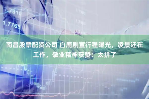 南昌股票配资公司 白鹿剧宣行程曝光，凌晨还在工作，敬业精神获赞：太拼了