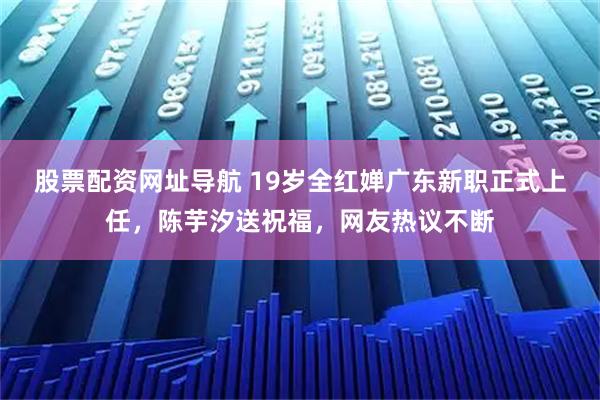 股票配资网址导航 19岁全红婵广东新职正式上任，陈芋汐送祝福，网友热议不断