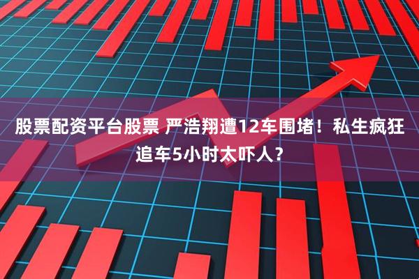 股票配资平台股票 严浩翔遭12车围堵！私生疯狂追车5小时太吓人？