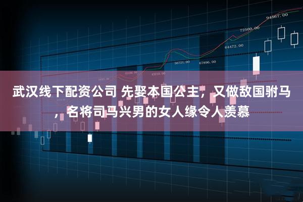 武汉线下配资公司 先娶本国公主，又做敌国驸马，名将司马兴男的女人缘令人羡慕