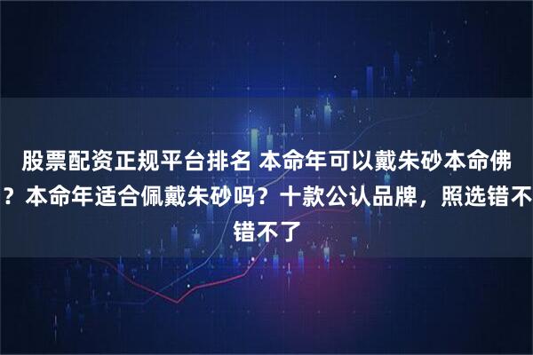 股票配资正规平台排名 本命年可以戴朱砂本命佛吗？本命年适合佩戴朱砂吗？十款公认品牌，照选错不了